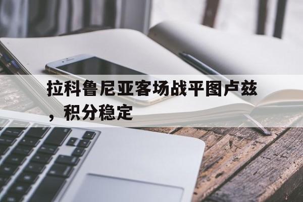 九游体育官方入口-关于拉科鲁尼亚客场战平图卢兹，积分稳定的信息